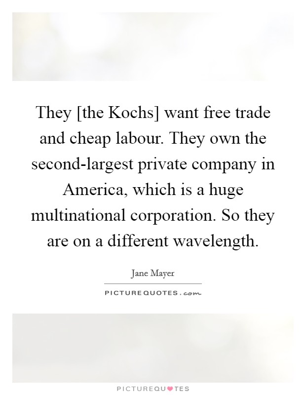 They [the Kochs] want free trade and cheap labour. They own the second-largest private company in America, which is a huge multinational corporation. So they are on a different wavelength. Picture Quote #1