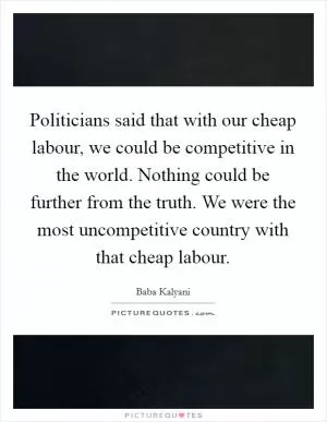 Politicians said that with our cheap labour, we could be competitive in the world. Nothing could be further from the truth. We were the most uncompetitive country with that cheap labour Picture Quote #1