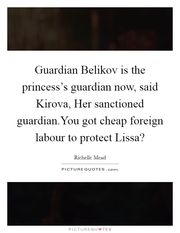 Guardian Belikov is the princess’s guardian now, said Kirova, Her sanctioned guardian.You got cheap foreign labour to protect Lissa? Picture Quote #1