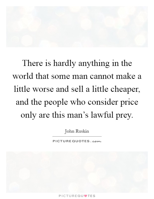 There is hardly anything in the world that some man cannot make a little worse and sell a little cheaper, and the people who consider price only are this man's lawful prey. Picture Quote #1