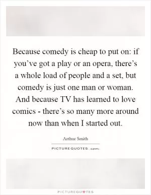 Because comedy is cheap to put on: if you’ve got a play or an opera, there’s a whole load of people and a set, but comedy is just one man or woman. And because TV has learned to love comics - there’s so many more around now than when I started out Picture Quote #1