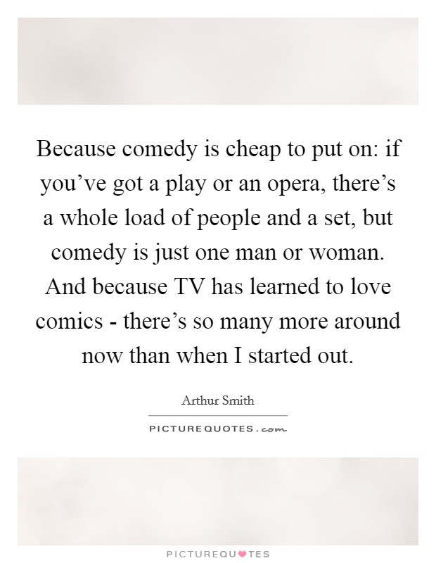 Because comedy is cheap to put on: if you've got a play or an opera, there's a whole load of people and a set, but comedy is just one man or woman. And because TV has learned to love comics - there's so many more around now than when I started out. Picture Quote #1