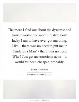 The more I find out about the dynamic and how it works, the more I realize how lucky I am to have ever got anything. Like... there was no need to put me in ‘Cinderella Man’ - there was no need. Why? Just get an American actor - it would’ve been cheaper, probably Picture Quote #1