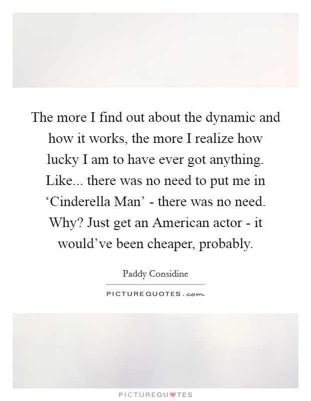 The more I find out about the dynamic and how it works, the more I realize how lucky I am to have ever got anything. Like... there was no need to put me in ‘Cinderella Man' - there was no need. Why? Just get an American actor - it would've been cheaper, probably. Picture Quote #1