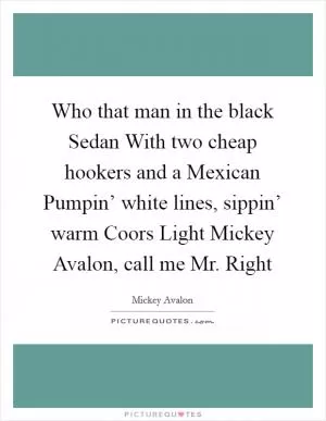 Who that man in the black Sedan With two cheap hookers and a Mexican Pumpin’ white lines, sippin’ warm Coors Light Mickey Avalon, call me Mr. Right Picture Quote #1