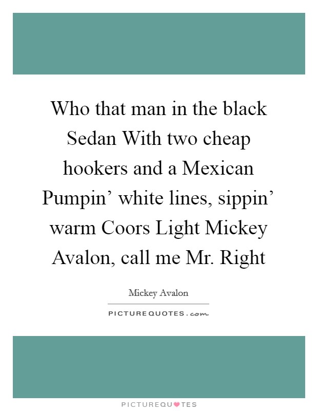 Who that man in the black Sedan With two cheap hookers and a Mexican Pumpin' white lines, sippin' warm Coors Light Mickey Avalon, call me Mr. Right Picture Quote #1