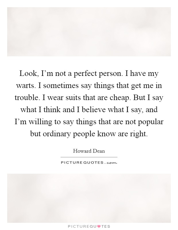 Look, I'm not a perfect person. I have my warts. I sometimes say things that get me in trouble. I wear suits that are cheap. But I say what I think and I believe what I say, and I'm willing to say things that are not popular but ordinary people know are right. Picture Quote #1