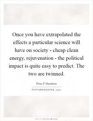 Once you have extrapolated the effects a particular science will have on society - cheap clean energy, rejuvenation - the political impact is quite easy to predict. The two are twinned Picture Quote #1