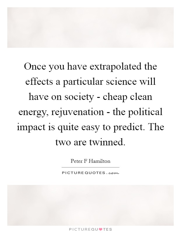 Once you have extrapolated the effects a particular science will have on society - cheap clean energy, rejuvenation - the political impact is quite easy to predict. The two are twinned. Picture Quote #1