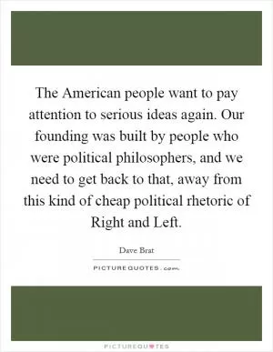 The American people want to pay attention to serious ideas again. Our founding was built by people who were political philosophers, and we need to get back to that, away from this kind of cheap political rhetoric of Right and Left Picture Quote #1