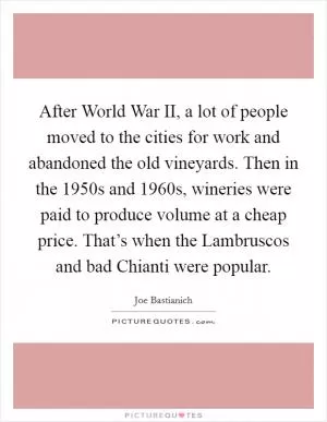 After World War II, a lot of people moved to the cities for work and abandoned the old vineyards. Then in the 1950s and 1960s, wineries were paid to produce volume at a cheap price. That’s when the Lambruscos and bad Chianti were popular Picture Quote #1