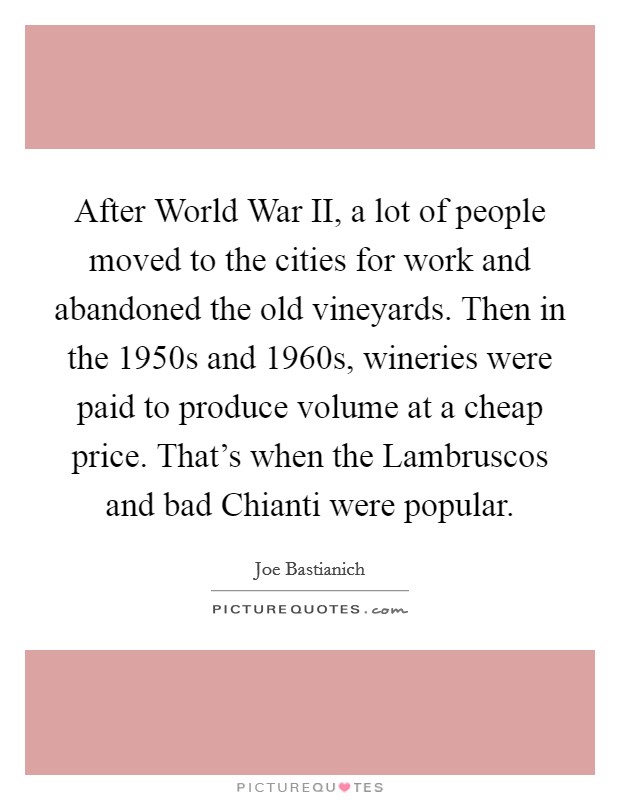 After World War II, a lot of people moved to the cities for work and abandoned the old vineyards. Then in the 1950s and 1960s, wineries were paid to produce volume at a cheap price. That's when the Lambruscos and bad Chianti were popular. Picture Quote #1