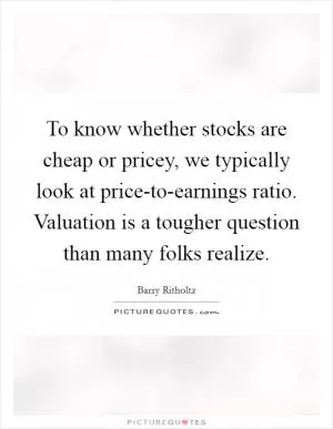 To know whether stocks are cheap or pricey, we typically look at price-to-earnings ratio. Valuation is a tougher question than many folks realize Picture Quote #1