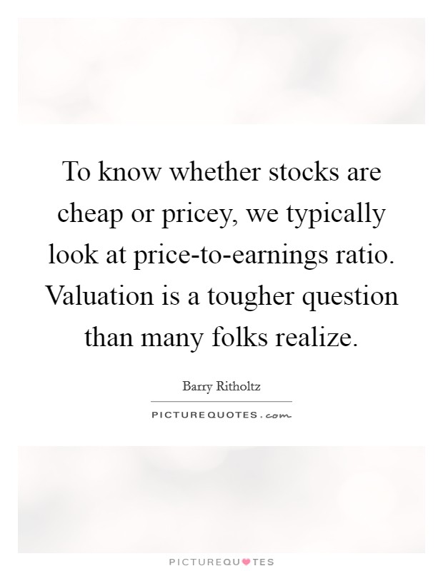To know whether stocks are cheap or pricey, we typically look at price-to-earnings ratio. Valuation is a tougher question than many folks realize. Picture Quote #1