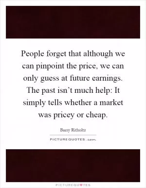 People forget that although we can pinpoint the price, we can only guess at future earnings. The past isn’t much help: It simply tells whether a market was pricey or cheap Picture Quote #1