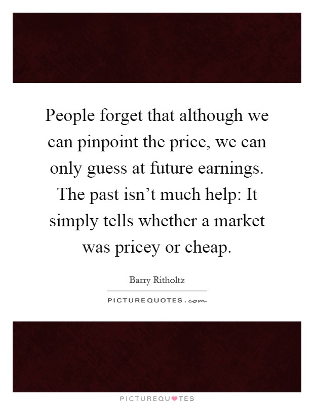 People forget that although we can pinpoint the price, we can only guess at future earnings. The past isn't much help: It simply tells whether a market was pricey or cheap. Picture Quote #1