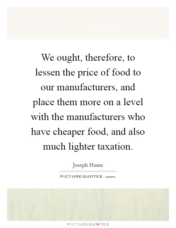 We ought, therefore, to lessen the price of food to our manufacturers, and place them more on a level with the manufacturers who have cheaper food, and also much lighter taxation. Picture Quote #1