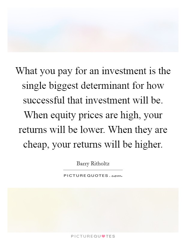 What you pay for an investment is the single biggest determinant for how successful that investment will be. When equity prices are high, your returns will be lower. When they are cheap, your returns will be higher. Picture Quote #1