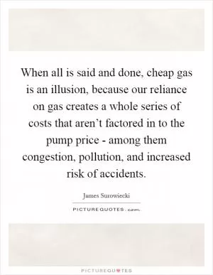 When all is said and done, cheap gas is an illusion, because our reliance on gas creates a whole series of costs that aren’t factored in to the pump price - among them congestion, pollution, and increased risk of accidents Picture Quote #1