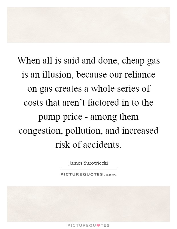 When all is said and done, cheap gas is an illusion, because our reliance on gas creates a whole series of costs that aren't factored in to the pump price - among them congestion, pollution, and increased risk of accidents. Picture Quote #1