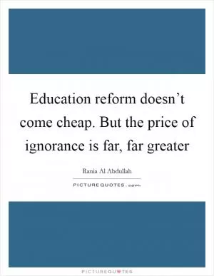 Education reform doesn’t come cheap. But the price of ignorance is far, far greater Picture Quote #1