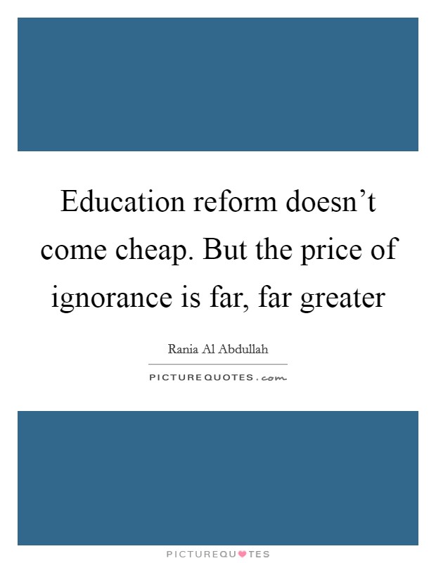 Education reform doesn't come cheap. But the price of ignorance is far, far greater Picture Quote #1