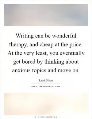 Writing can be wonderful therapy, and cheap at the price. At the very least, you eventually get bored by thinking about anxious topics and move on Picture Quote #1