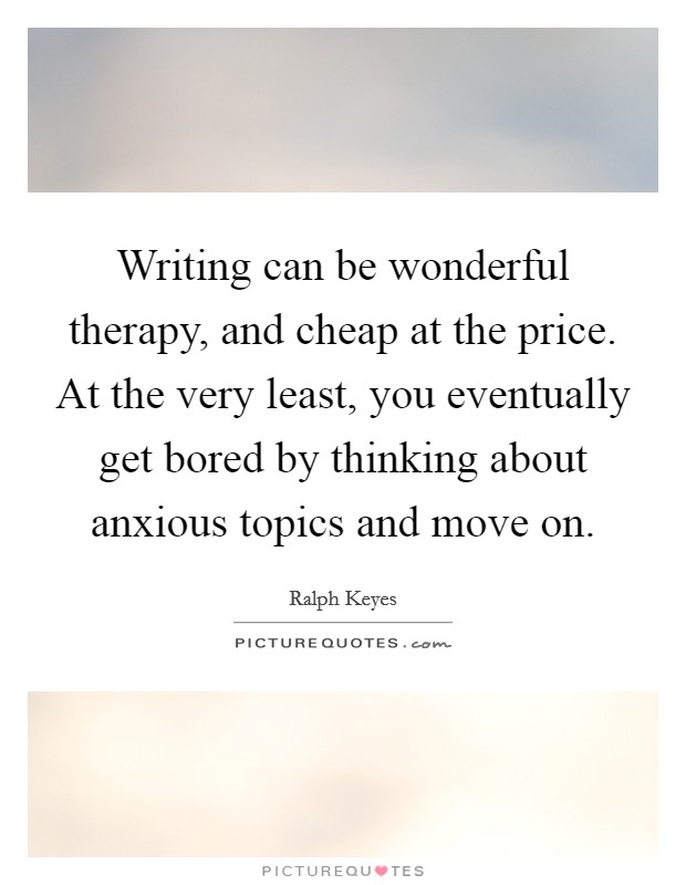 Writing can be wonderful therapy, and cheap at the price. At the very least, you eventually get bored by thinking about anxious topics and move on. Picture Quote #1