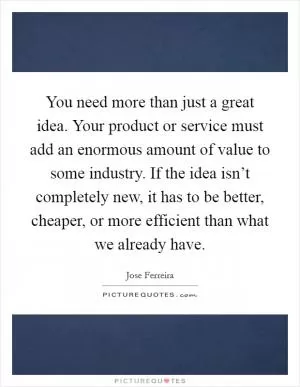 You need more than just a great idea. Your product or service must add an enormous amount of value to some industry. If the idea isn’t completely new, it has to be better, cheaper, or more efficient than what we already have Picture Quote #1