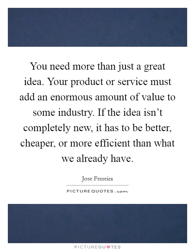 You need more than just a great idea. Your product or service must add an enormous amount of value to some industry. If the idea isn't completely new, it has to be better, cheaper, or more efficient than what we already have. Picture Quote #1
