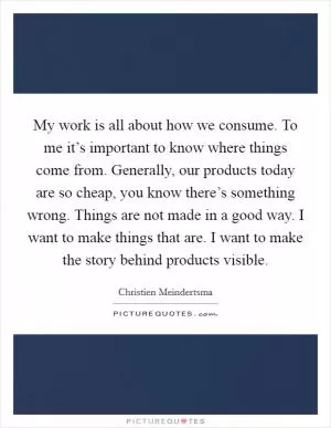 My work is all about how we consume. To me it’s important to know where things come from. Generally, our products today are so cheap, you know there’s something wrong. Things are not made in a good way. I want to make things that are. I want to make the story behind products visible Picture Quote #1