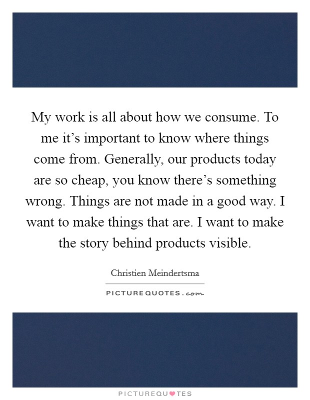 My work is all about how we consume. To me it's important to know where things come from. Generally, our products today are so cheap, you know there's something wrong. Things are not made in a good way. I want to make things that are. I want to make the story behind products visible. Picture Quote #1
