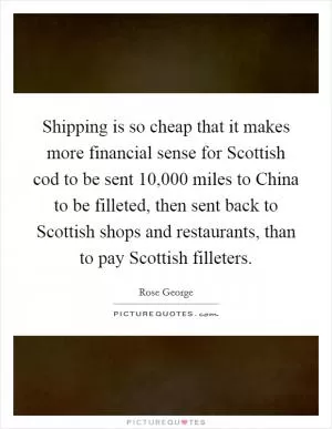 Shipping is so cheap that it makes more financial sense for Scottish cod to be sent 10,000 miles to China to be filleted, then sent back to Scottish shops and restaurants, than to pay Scottish filleters Picture Quote #1