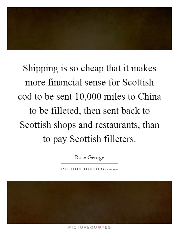 Shipping is so cheap that it makes more financial sense for Scottish cod to be sent 10,000 miles to China to be filleted, then sent back to Scottish shops and restaurants, than to pay Scottish filleters. Picture Quote #1