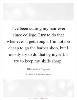 I’ve been cutting my hair ever since college. I try to do that whenever it gets rough. I’m not too cheap to go the barber shop, but I mostly try to do that by myself. I try to keep my skills sharp Picture Quote #1
