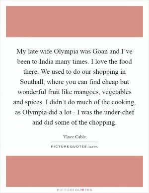 My late wife Olympia was Goan and I’ve been to India many times. I love the food there. We used to do our shopping in Southall, where you can find cheap but wonderful fruit like mangoes, vegetables and spices. I didn’t do much of the cooking, as Olympia did a lot - I was the under-chef and did some of the chopping Picture Quote #1