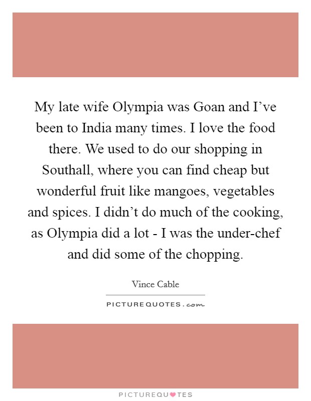 My late wife Olympia was Goan and I've been to India many times. I love the food there. We used to do our shopping in Southall, where you can find cheap but wonderful fruit like mangoes, vegetables and spices. I didn't do much of the cooking, as Olympia did a lot - I was the under-chef and did some of the chopping. Picture Quote #1