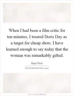 When I had been a film critic for ten minutes, I treated Doris Day as a target for cheap shots. I have learned enough to say today that the woman was remarkably gifted Picture Quote #1