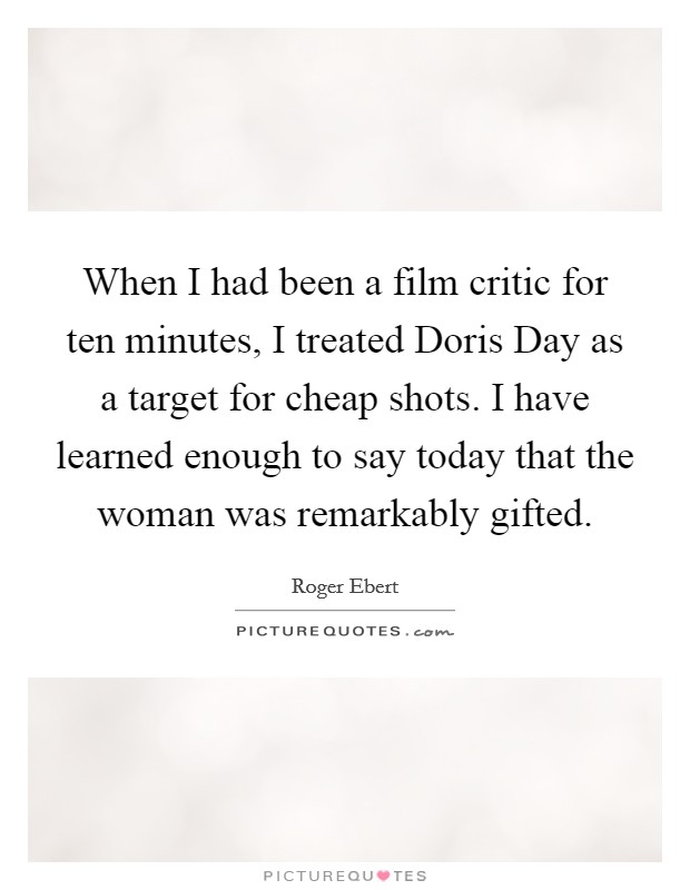 When I had been a film critic for ten minutes, I treated Doris Day as a target for cheap shots. I have learned enough to say today that the woman was remarkably gifted. Picture Quote #1