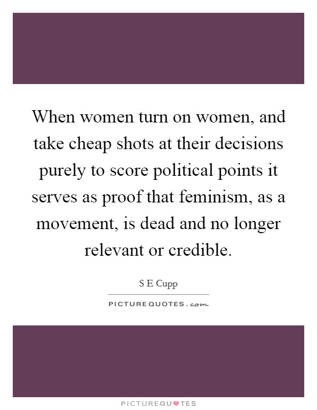 When women turn on women, and take cheap shots at their decisions purely to score political points it serves as proof that feminism, as a movement, is dead and no longer relevant or credible. Picture Quote #1
