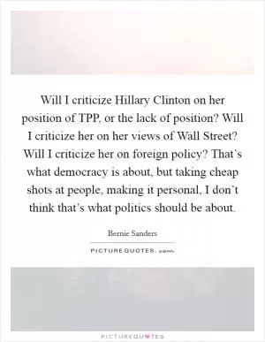 Will I criticize Hillary Clinton on her position of TPP, or the lack of position? Will I criticize her on her views of Wall Street? Will I criticize her on foreign policy? That’s what democracy is about, but taking cheap shots at people, making it personal, I don’t think that’s what politics should be about Picture Quote #1