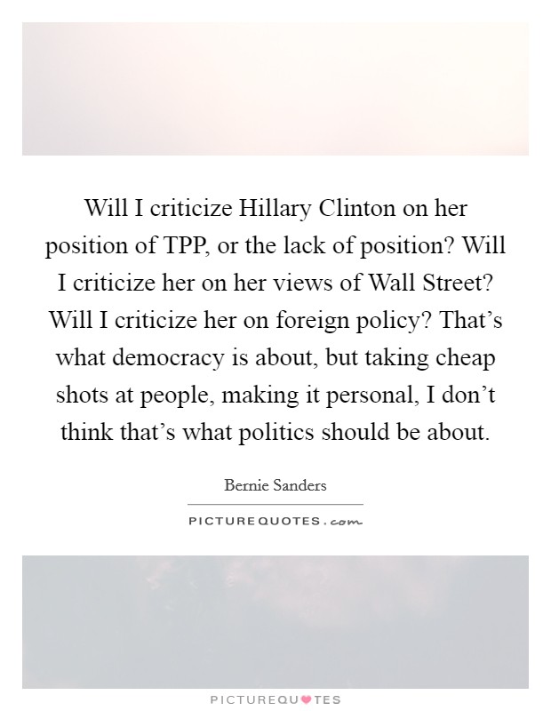Will I criticize Hillary Clinton on her position of TPP, or the lack of position? Will I criticize her on her views of Wall Street? Will I criticize her on foreign policy? That's what democracy is about, but taking cheap shots at people, making it personal, I don't think that's what politics should be about. Picture Quote #1