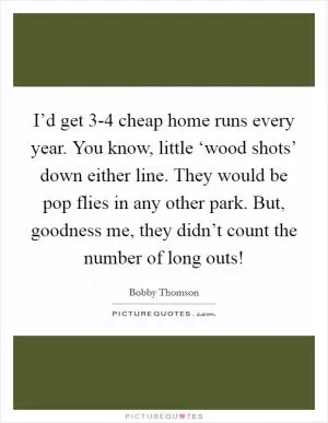 I’d get 3-4 cheap home runs every year. You know, little ‘wood shots’ down either line. They would be pop flies in any other park. But, goodness me, they didn’t count the number of long outs! Picture Quote #1
