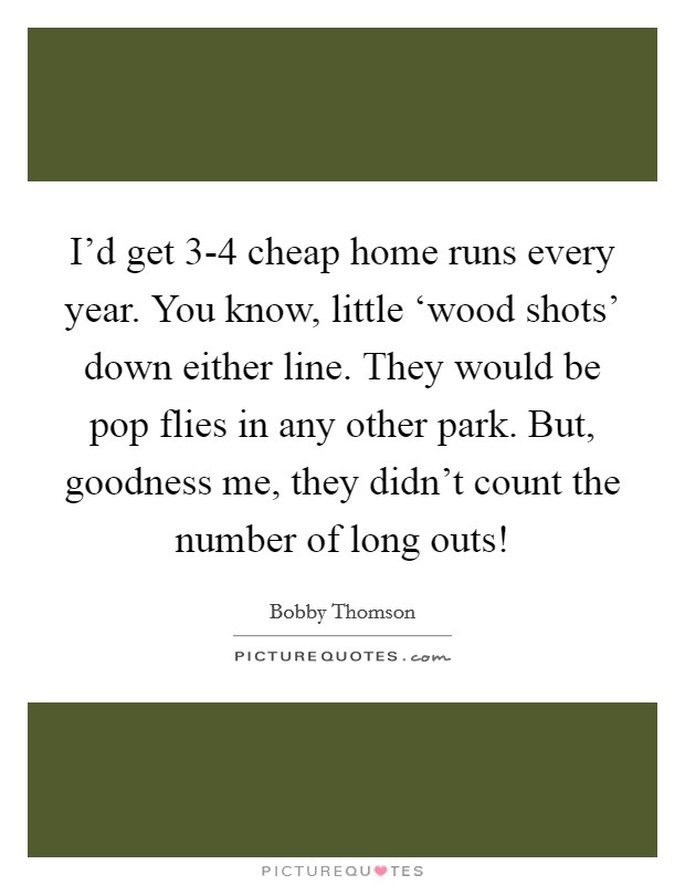 I'd get 3-4 cheap home runs every year. You know, little ‘wood shots' down either line. They would be pop flies in any other park. But, goodness me, they didn't count the number of long outs! Picture Quote #1