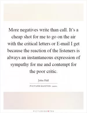 More negatives write than call. It’s a cheap shot for me to go on the air with the critical letters or E-mail I get because the reaction of the listeners is always an instantaneous expression of sympathy for me and contempt for the poor critic Picture Quote #1