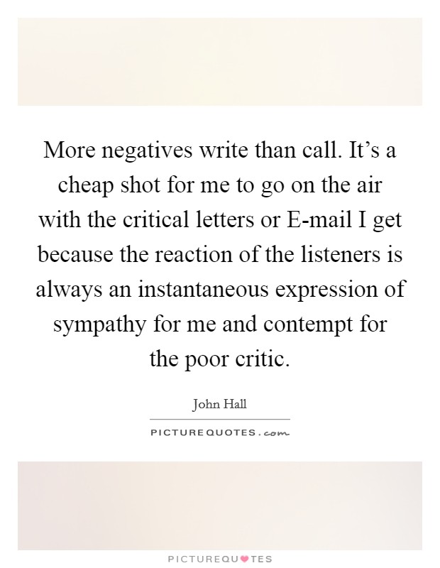 More negatives write than call. It's a cheap shot for me to go on the air with the critical letters or E-mail I get because the reaction of the listeners is always an instantaneous expression of sympathy for me and contempt for the poor critic. Picture Quote #1