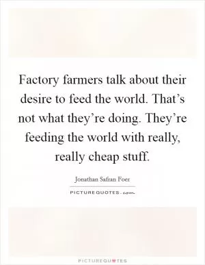 Factory farmers talk about their desire to feed the world. That’s not what they’re doing. They’re feeding the world with really, really cheap stuff Picture Quote #1