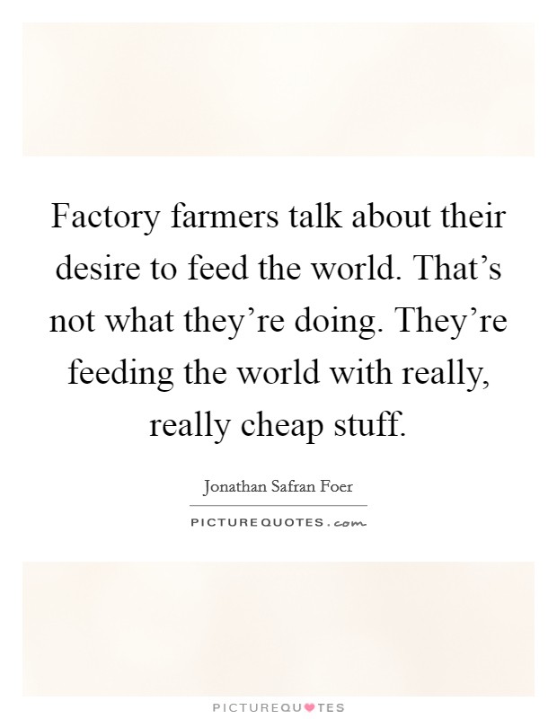 Factory farmers talk about their desire to feed the world. That's not what they're doing. They're feeding the world with really, really cheap stuff. Picture Quote #1