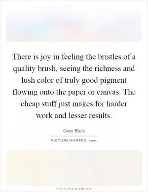 There is joy in feeling the bristles of a quality brush, seeing the richness and lush color of truly good pigment flowing onto the paper or canvas. The cheap stuff just makes for harder work and lesser results Picture Quote #1