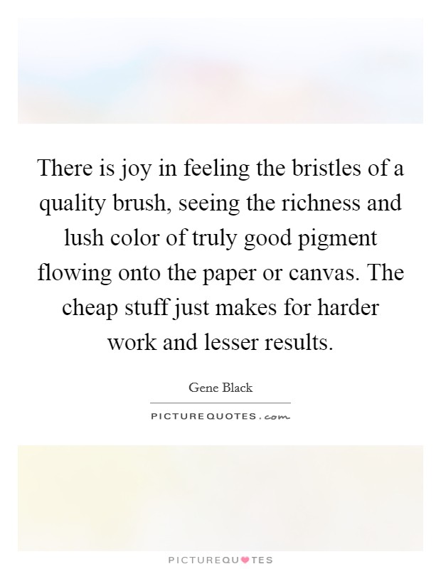 There is joy in feeling the bristles of a quality brush, seeing the richness and lush color of truly good pigment flowing onto the paper or canvas. The cheap stuff just makes for harder work and lesser results. Picture Quote #1